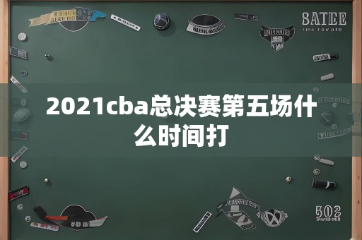 2021cba总决赛第五场什么时间打