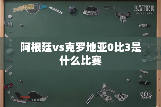 阿根廷vs克罗地亚0比3是什么比赛